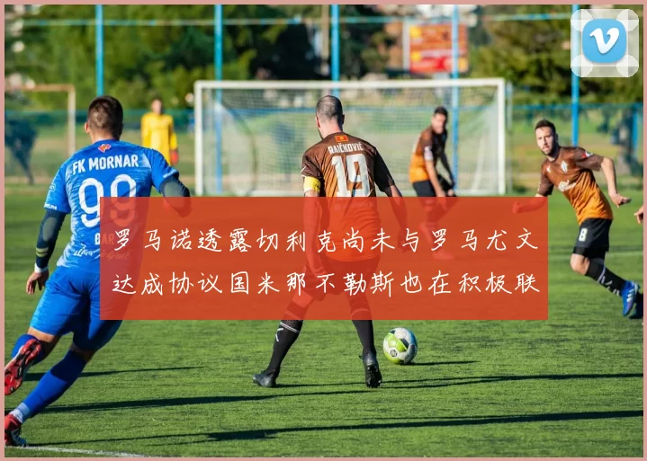 罗马诺透露切利克尚未与罗马尤文达成协议国米那不勒斯也在积极联系