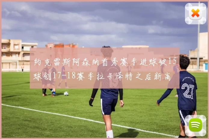 约克雷斯阿森纳首秀赛季进球破15球创17-18赛季拉卡泽特之后新高