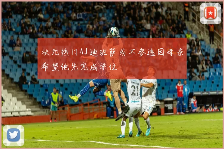 状元热门AJ迪班萨或不参选因母亲希望他先完成学位