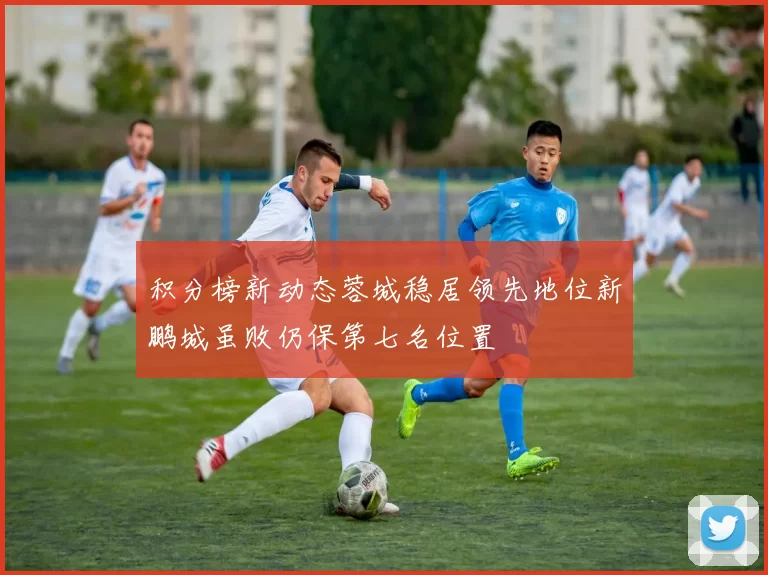 积分榜新动态蓉城稳居领先地位新鹏城虽败仍保第七名位置