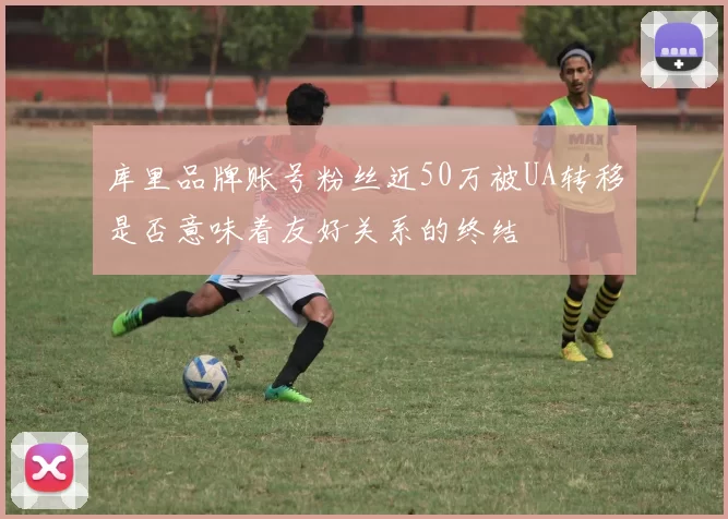库里品牌账号粉丝近50万被UA转移是否意味着友好关系的终结