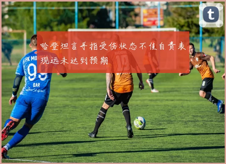 哈登坦言手指受伤状态不佳自责表现远未达到预期