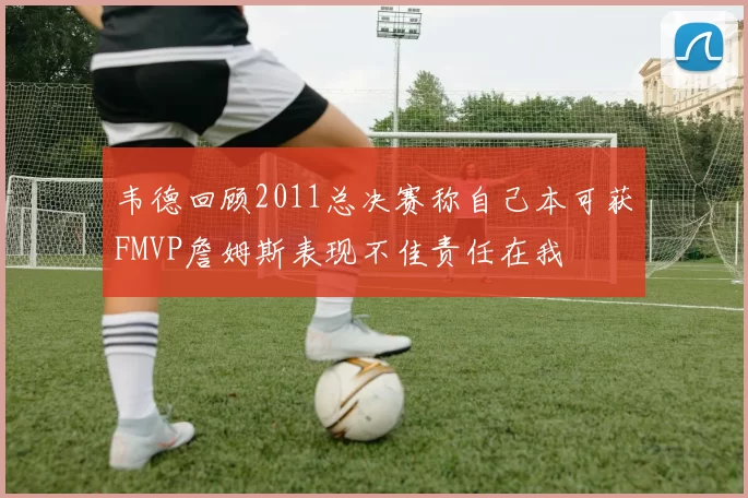 韦德回顾2011总决赛称自己本可获FMVP詹姆斯表现不佳责任在我