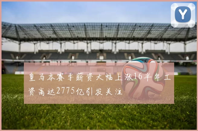 皇马本赛季薪资大幅上涨16半年工资高达2775亿引发关注