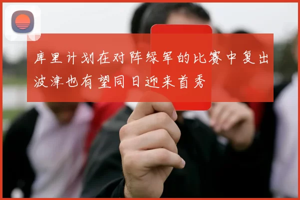 库里计划在对阵绿军的比赛中复出波津也有望同日迎来首秀