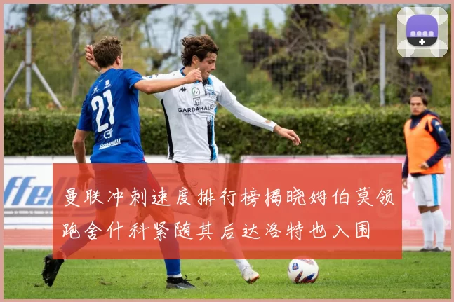 曼联冲刺速度排行榜揭晓姆伯莫领跑舍什科紧随其后达洛特也入围