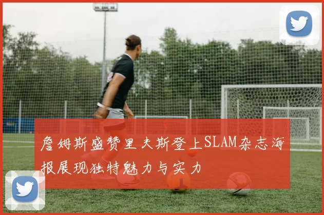 詹姆斯盛赞里夫斯登上SLAM杂志海报展现独特魅力与实力
