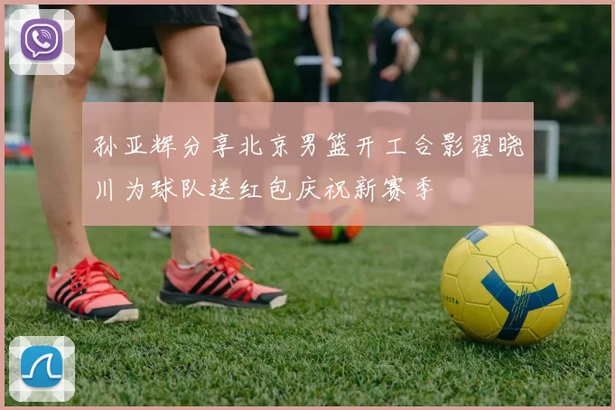 孙亚辉分享北京男篮开工合影翟晓川为球队送红包庆祝新赛季