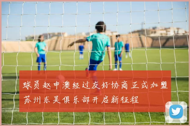 球员赵申澳经过友好协商正式加盟苏州东吴俱乐部开启新征程